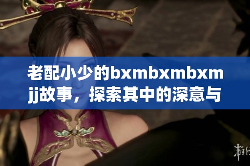 老配小少的bxmbxmbxmjj故事，探索其中的深意与趣味所在