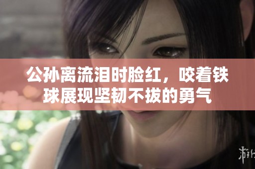 公孙离流泪时脸红，咬着铁球展现坚韧不拔的勇气