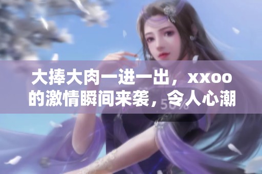 大捧大肉一进一出，xxoo的激情瞬间来袭，令人心潮澎湃