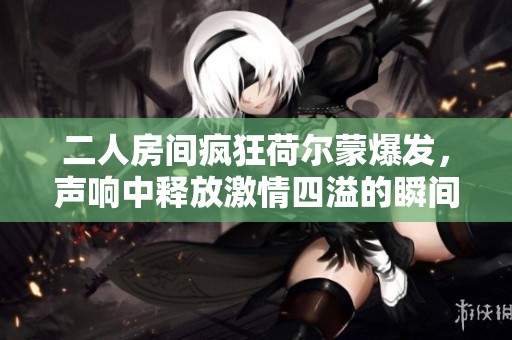 二人房间疯狂荷尔蒙爆发，声响中释放激情四溢的瞬间