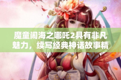 魔童闹海之哪吒2具有非凡魅力，续写经典神话故事精彩纷呈