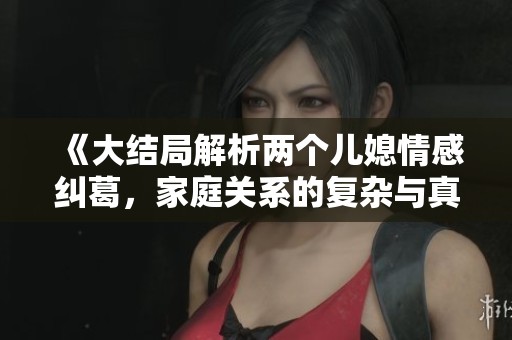 《大结局解析两个儿媳情感纠葛，家庭关系的复杂与真情流露》