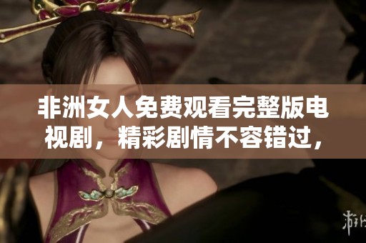 非洲女人免费观看完整版电视剧，精彩剧情不容错过，快来体验吧！