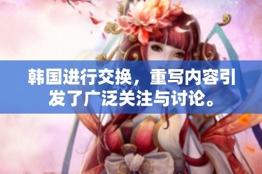 韩国进行交换，重写内容引发了广泛关注与讨论。