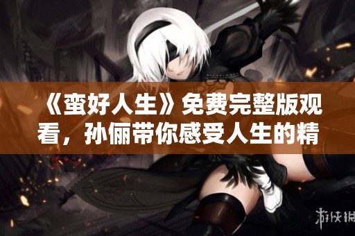 《蛮好人生》免费完整版观看，孙俪带你感受人生的精彩与精彩的生活