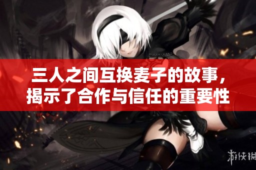 三人之间互换麦子的故事，揭示了合作与信任的重要性