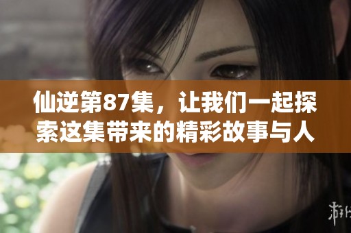 仙逆第87集，让我们一起探索这集带来的精彩故事与人物变化！