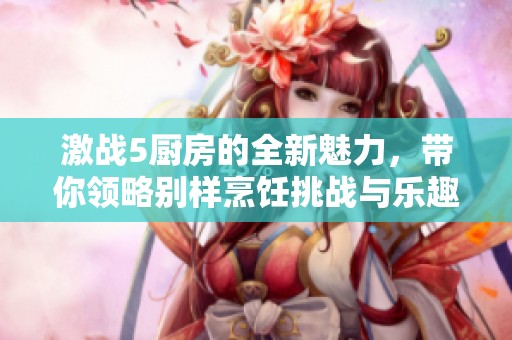 激战5厨房的全新魅力，带你领略别样烹饪挑战与乐趣