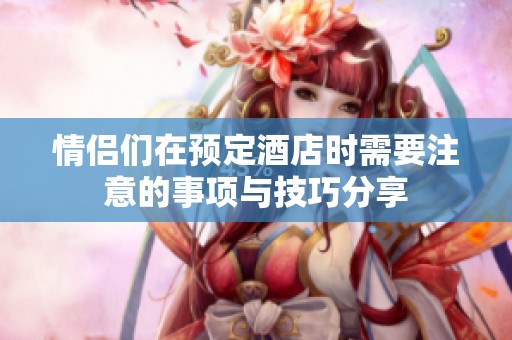 情侣们在预定酒店时需要注意的事项与技巧分享