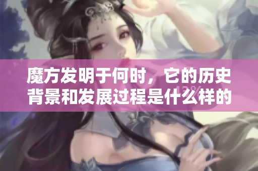 魔方发明于何时，它的历史背景和发展过程是什么样的呢