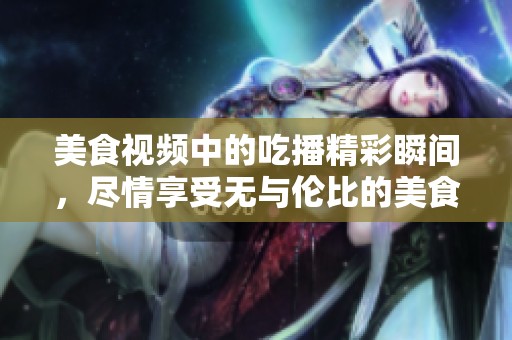 美食视频中的吃播精彩瞬间，尽情享受无与伦比的美食体验