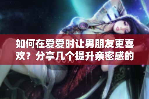 如何在爱爱时让男朋友更喜欢？分享几个提升亲密感的小技巧。