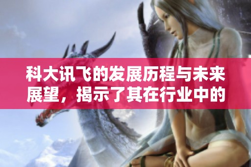 科大讯飞的发展历程与未来展望，揭示了其在行业中的重要地位与创新能力