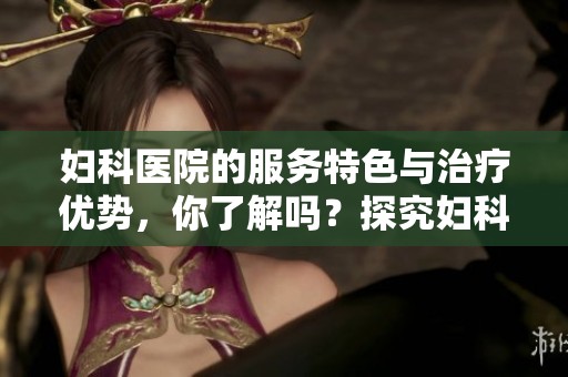 妇科医院的服务特色与治疗优势，你了解吗？探究妇科医院的必要性与专业性。
