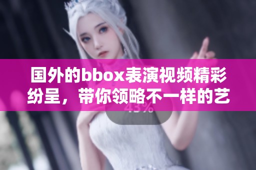 国外的bbox表演视频精彩纷呈，带你领略不一样的艺术魅力！