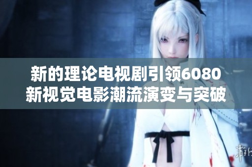 新的理论电视剧引领6080新视觉电影潮流演变与突破