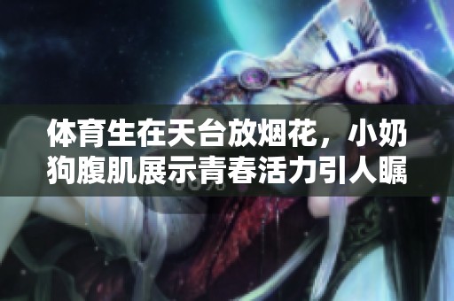 **生在天台放烟花，小奶狗腹肌展示青春活力引人瞩目