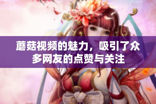 蘑菇视频的魅力，吸引了众多网友的点赞与关注