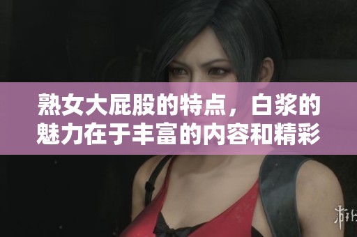 熟女大屁股的特点，白浆的魅力在于丰富的内容和精彩的表现