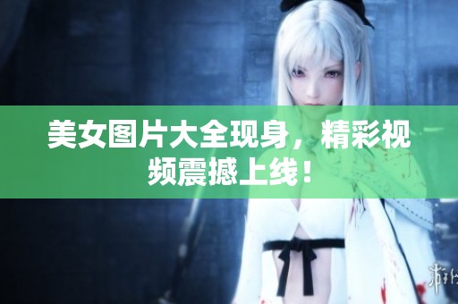 美女图片大全现身，精彩视频震撼上线！