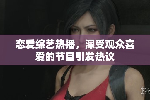 恋爱综艺热播，深受观众喜爱的节目引发热议
