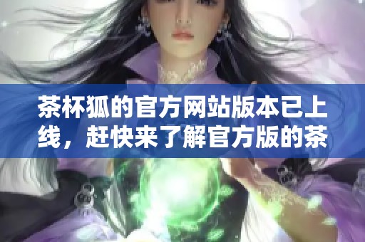 茶杯狐的官方网站版本已上线，赶快来了解官方版的茶杯狐信息吧