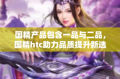 国精产品包含一品与二品，国精htc助力品质提升新选择