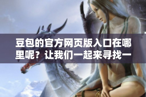 豆包的官方网页版入口在哪里呢？让我们一起来寻找一下这个入口吧！