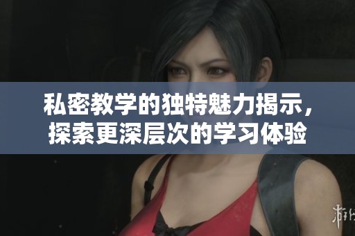 私密教学的独特魅力揭示，探索更深层次的学习体验