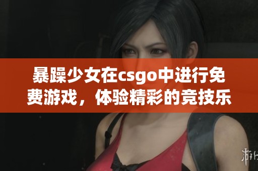 暴躁少女在csgo中进行免费游戏，体验精彩的竞技乐趣