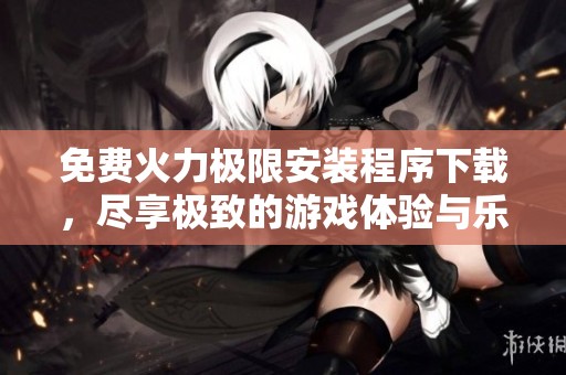 免费火力极限安装程序下载，尽享极致的游戏体验与乐趣！