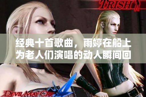 经典十首歌曲，雨婷在船上为老人们演唱的动人瞬间回顾