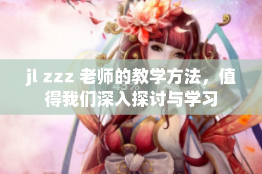 jl zzz 老师的教学方法，值得我们深入探讨与学习
