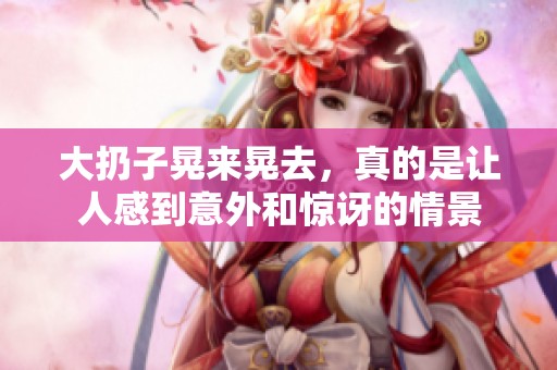 大扔子晃来晃去，真的是让人感到意外和惊讶的情景