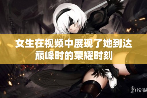 女生在视频中展现了她到达巅峰时的荣耀时刻