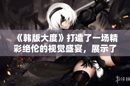 《韩版大度》打造了一场精彩绝伦的视觉盛宴，展示了大度的多重面貌
