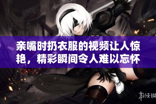 亲嘴时扔衣服的视频让人惊艳，精彩瞬间令人难以忘怀