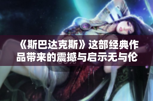 《斯巴达克斯》这部经典作品带来的震撼与启示无与伦比
