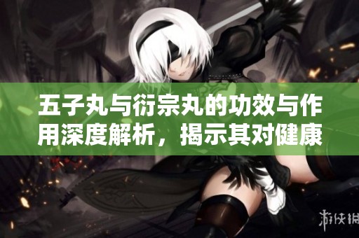 五子丸与衍宗丸的功效与作用深度解析，揭示其对健康的影响与价值
