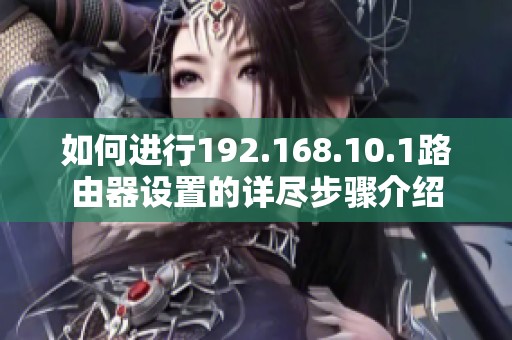 如何进行192.168.10.1路由器设置的详尽步骤介绍