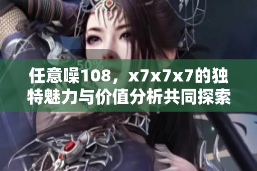 任意噪108，x7x7x7的独特魅力与价值分析共同探索