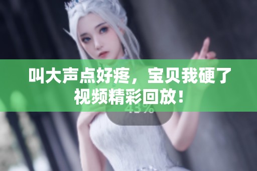 叫大声点好疼，宝贝我硬了视频精彩回放！
