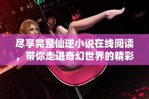 尽享完整仙逆小说在线阅读，带你走进奇幻世界的精彩篇章