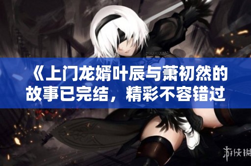 《上门龙婿叶辰与萧初然的故事已完结，精彩不容错过》