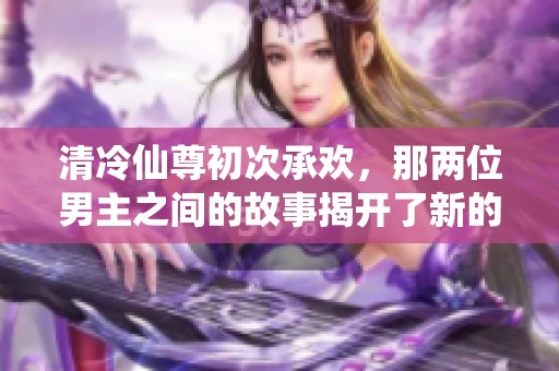 清冷仙尊初次承欢，那两位男主之间的故事揭开了新的篇章