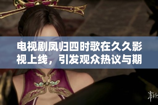 电视剧凤归四时歌在**影视上线，引发观众热议与期待