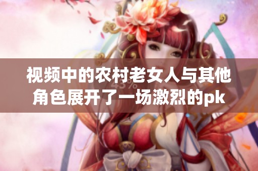 视频中的农村老女人与其他角色展开了一场激烈的pk，背后的故事令人深思