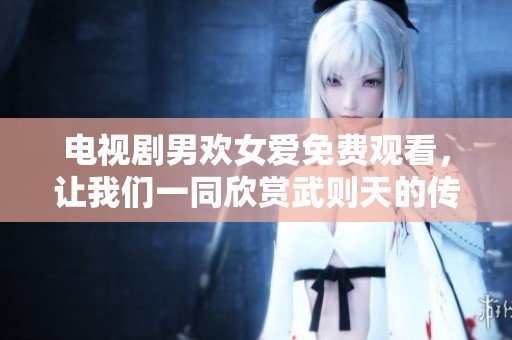 电视剧男欢女爱免费观看，让我们一同欣赏武则天的传奇故事