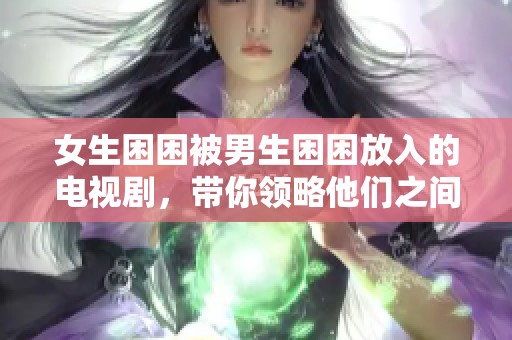女生困困被男生困困放入的电视剧，带你领略他们之间的奇妙故事