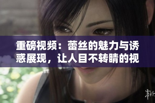 重磅视频：蕾丝的魅力与诱惑展现，让人目不转睛的视觉盛宴